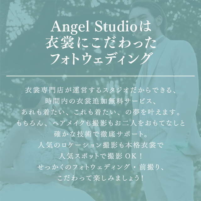 Angel Studioは衣裳にこだわったフォトウェディング 衣裳専門店が運営するスタジオだからできる、時間内の衣裳追加無料サービス、あれも着たい、これも着たい、の夢を叶えます。もちろん、ヘアメイクも撮影もお二人をおもてなしと確かな技術で徹底サポート。人気のロケーション撮影も本格衣裳で人気スポットで撮影OK！せかっくのフォトウェディング・前撮り、こだわって楽しみましょう！